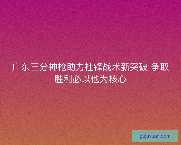 广东三分神枪助力杜锋战术新突破 争取胜利必以他为核心