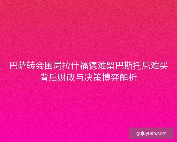 巴萨转会困局拉什福德难留巴斯托尼难买背后财政与决策博弈解析