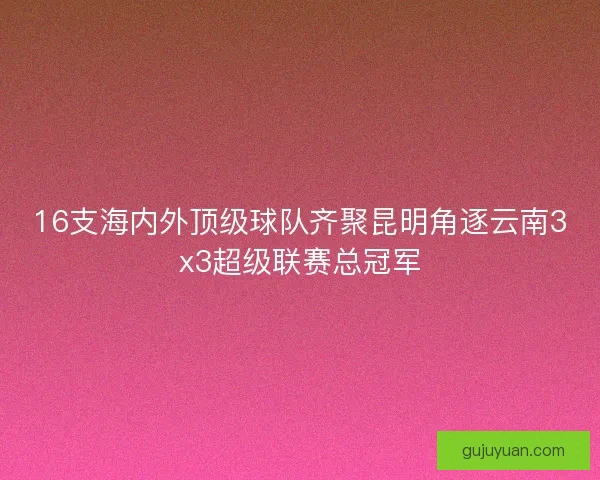 16支海内外顶级球队齐聚昆明角逐云南3x3超级联赛总冠军