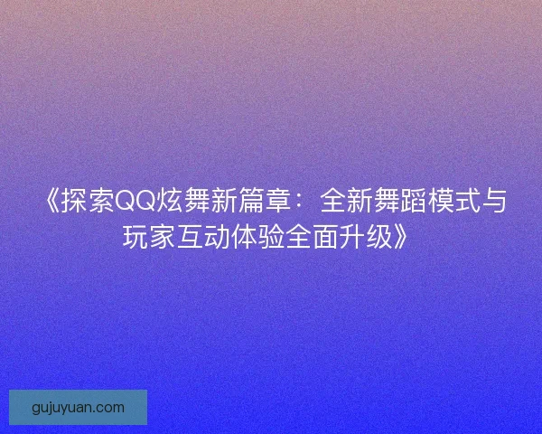 《探索QQ炫舞新篇章：全新舞蹈模式与玩家互动体验全面升级》
