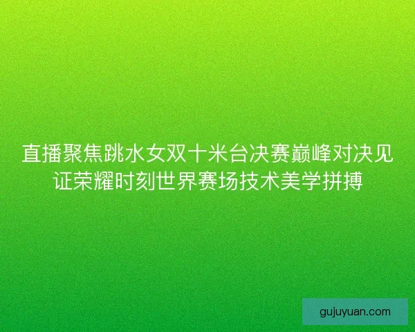直播聚焦跳水女双十米台决赛巅峰对决见证荣耀时刻世界赛场技术美学拼搏